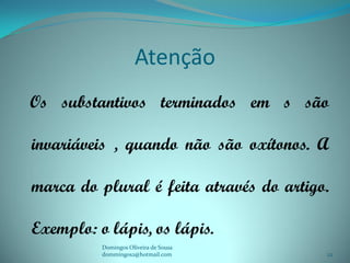 Atenção
Os substantivos terminados em s são

invariáveis , quando não são oxítonos. A

marca do plural é feita através do artigo.

Exemplo: o lápis, os lápis.
          Domingos Oliveira de Sousa
          dommingos2@hotmail.com         22
 