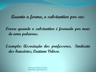 Quanto a forma, o substantivo por ser:

Ocorre quando o substantivo é formado por mais
 de uma palavras.

Exemplo: Associação dos professores, Sindicato
 dos bancários, Caetano Veloso.


            Domingos Oliveira de Sousa
            dommingos2@hotmail.com               4
 