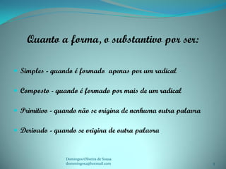 Quanto a forma, o substantivo por ser:

 Simples - quando é formado apenas por um radical

 Composto - quando é formado por mais de um radical

 Primitivo - quando não se origina de nenhuma outra palavra

 Derivado - quando se origina de outra palavra


                Domingos Oliveira de Sousa
                dommingos2@hotmail.com                         5
 