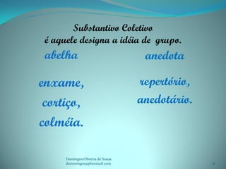 Substantivo Coletivo
 é aquele designa a idéia de grupo.
 abelha                             anedota

enxame,                            repertório,
 cortiço,                          anedotário.
colméia.

      Domingos Oliveira de Sousa
      dommingos2@hotmail.com                     6
 