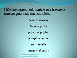 b)Existem alguns substantivos que formam o
feminino pelo acréscimo de sufixo.
                      herói ⇒ heroína

                        frade ⇒ freira

                     papa ⇒ papisa

                    marajá ⇒ marani

                          rei ⇒ rainha

                    duque ⇒ duquesa
            Domingos Oliveira de Sousa
            dommingos2@hotmail.com           9
 