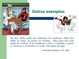Outros exemplos:No Rio, flaflu pode ser sinônimo de confusão. Pode dar flaflu na festa, na praia, no cinema... Mas aqui não tem nada de confuso. É só combinar o liso e o listrado, o preto e o branco, o vermelho e o verde. Faz parte do jogo.In Revista Capricho, nº 9, 1991.