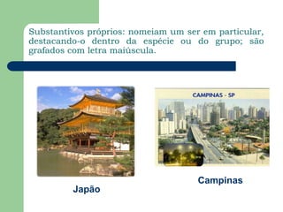 Substantivos próprios: nomeiam um ser em particular, destacando-o dentro da espécie ou do grupo; são grafados com letra maiúscula.CampinasJapão