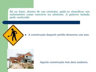 Só na frase, dentro de um contexto, pode-se classificar um substantivo como concreto ou abstrato. A palavra isolada pode confundir.A construção daquele prédio demorou um ano.Aquela construção tem dois andares.