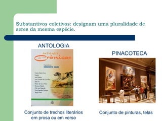 Substantivos coletivos: designam uma pluralidade de seres da mesma espécie. ANTOLOGIAPINACOTECAConjunto de trechos literários em prosa ou em versoConjunto de pinturas, telas