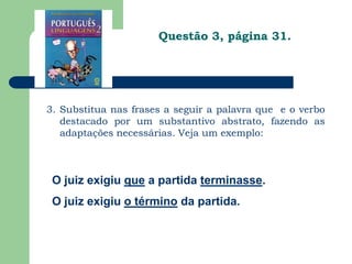 Questão 3, página 31.3. Substitua nas frases a seguir a palavra que  e o verbo destacado por um substantivo abstrato, fazendo as adaptações necessárias. Veja um exemplo: O juiz exigiu que a partida terminasse.O juiz exigiu o término da partida.