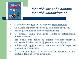 O juiz exigiu que a partida terminasse.O juiz exigiu o término da partida.O piloto espera que os passageiros compreendam.Os alunos esperam ansiosos que as férias cheguem.Ela só queria que os filhos se divertissem.O general exigia que seus soldados retornassem imediatamente. Ele exigiu que todos os atletas comparecessem à cerimônia de abertura dos jogos intermunicipais. A loja exigiu que a distribuidora de material esportivo rescindisse o contrato. O juiz exigiu que os sem-terras devolvessem a seu legítimo dono as terras invadidas. 