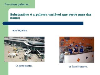 Em outras palavras,Substantivo é a palavra variável que serve para dar nome:aos lugares.O aeroporto.A lanchonete.