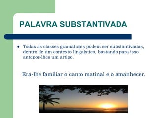 PALAVRA SUBSTANTIVADATodas as classes gramaticais podem ser substantivadas, dentro de um contexto linguístico, bastando para isso antepor-lhes um artigo. Era-lhe familiar o canto matinal e o amanhecer.