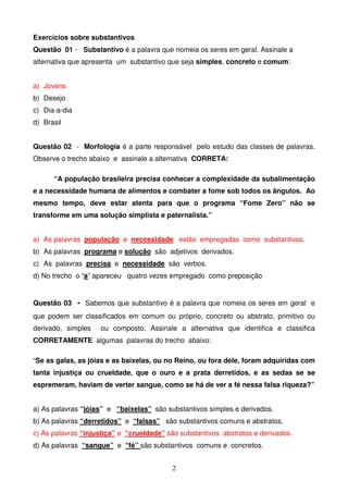 Exercícios sobre substantivos
Questão 01 - Substantivo é a palavra que nomeia os seres em geral. Assinale a
alternativa que apresenta um substantivo que seja simples, concreto e comum:


a) Jovens
b) Desejo
c) Dia-a-dia
d) Brasil


Questão 02 - Morfologia é a parte responsável pelo estudo das classes de palavras.
Observe o trecho abaixo e assinale a alternativa CORRETA:

      “A população brasileira precisa conhecer a complexidade da subalimentação
e a necessidade humana de alimentos e combater a fome sob todos os ângulos. Ao
mesmo tempo, deve estar atenta para que o programa “Fome Zero” não se
transforme em uma solução simplista e paternalista.”


a) As palavras população e necessidade estão empregadas como substantivos.
b) As palavras programa e solução são adjetivos derivados.
c) As palavras precisa e necessidade são verbos.
d) No trecho o “a” apareceu quatro vezes empregado como preposição


Questão 03 - Sabemos que substantivo é a palavra que nomeia os seres em geral e
que podem ser classificados em comum ou próprio, concreto ou abstrato, primitivo ou
derivado, simples   ou composto. Assinale a alternativa que identifica e classifica
CORRETAMENTE algumas palavras do trecho abaixo:

“Se as galas, as jóias e as baixelas, ou no Reino, ou fora dele, foram adquiridas com
tanta injustiça ou crueldade, que o ouro e a prata derretidos, e as sedas se se
espremeram, haviam de verter sangue, como se há de ver a fé nessa falsa riqueza?”


a) As palavras “jóias” e “baixelas” são substantivos simples e derivados.
b) As palavras “derretidos” e “falsas” são substantivos comuns e abstratos.
c) As palavras “injustiça” e “crueldade” são substantivos abstratos e derivados.
d) As palavras “sangue” e “fé” são substantivos comuns e concretos.


                                          2
 
