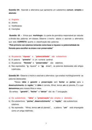 Questão 04- Assinale a alternativa que apresenta um substantivo comum, simples e
abstrato:


a) Angústia
b) Jovens
c) Vestibulares
d) Inscrições


Questão 05 - Vimos que morfologia é a parte da gramática responsável por estudar
a divisão das palavras em classes. Observe o trecho abaixo e assinale a alternativa
que está CORRETA quanto à classificação das palavras:
“Pela primeira vez estamos tomando como base a riqueza e a potencialidade da
floresta para escolher as áreas a ser preservadas"



a) As palavras “riqueza” e      “potencialidade” são substantivos.
b) A palavra      “primeira” é um numeral cardinal.
c) As palavras     “floresta” e “preservadas”   são    adjetivos.
d) Nas expressões “a riqueza” e “as        áreas”, as palavras destacadas são artigos
   indefinidos.


Questão 06 - Observe o trecho e assinale a alternativa que analisa morfologicamente as
palavras destacadas:
      “Nossa idéia é garantir a preservação sem fechar as portas para o
desenvolvimento da região.” A idéia é correta. Afinal, temos um só planeta. É o que
deixaremos para nossos filhos e netos.
Os verbos: “garantir”, “fechar” e “deixar” são da 1ª conjugação.


a) Os substantivos:     “idéia” e “preservação” são simples e abstratos.
b) Os substantivos: “portas”, desenvolvimento” e “região” são substantivos
   coletivos.
c) Na expressão: “Afinal, temos um só planeta”,       a palavra “um”   está empregada
   como um artigo indefinido.




                                           3
 