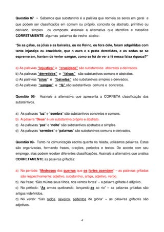 Questão 07 - Sabemos que substantivo é a palavra que nomeia os seres em geral e
que podem ser classificados em comum ou próprio, concreto ou abstrato, primitivo ou
derivado, simples      ou composto. Assinale a alternativa que identifica e classifica
CORRETAMENTE algumas palavras do trecho abaixo:

“Se as galas, as jóias e as baixelas, ou no Reino, ou fora dele, foram adquiridas com
tanta injustiça ou crueldade, que o ouro e a prata derretidos, e as sedas se se
espremeram, haviam de verter sangue, como se há de ver a fé nessa falsa riqueza?”


a) As palavras “injustiça” e “crueldade” são substantivos abstratos e derivados.
b) As palavras “derretidos” e “falsas” são substantivos comuns e abstratos.
c) As palavras “jóias” e “baixelas” são substantivos simples e derivados.
d) As palavras “sangue” e “fé” são substantivos comuns e concretos.


Questão 08-      Assinale a alternativa que apresenta a CORRETA classificação dos
substantivos.


a) As palavras “luz” e “sombra” são substantivos concretos e comuns.
b) A palavra “Deus” é um substantivo próprio e abstrato.
c) As palavras “paz” e “noite” são substantivos abstratos e simples.
d) As palavras “sermões” e “palavras” são substantivos comuns e derivados.


Questão 09- Tanto na comunicação escrita quanto na falada, utilizamos palavras. Estas
são organizadas, formando frases, orações, períodos e textos. De acordo com seu
emprego, elas podem receber diferentes classificações. Assinale a alternativa que analisa
CORRETAMENTE as palavras grifadas:


a) No período: “Medrosos das guerras que os fortes acendem” – as palavras grifadas
   são respectivamente: adjetivo, substantivo, artigo, adjetivo, verbo.
b) Na frase: “São muitos seus filhos, nos ventos fortes” – a palavra grifada é adjetivo.
c) No período: “As armas quebrando, lançando-as ao rio” – as palavras grifadas são
artigos indefinidos.
d) No verso: “São rudos, severos, sedentos de glória” – as palavras grifadas são
adjetivos.



                                             4
 