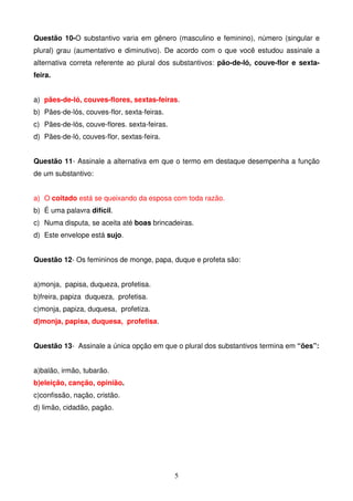 Questão 10-O substantivo varia em gênero (masculino e feminino), número (singular e
plural) grau (aumentativo e diminutivo). De acordo com o que você estudou assinale a
alternativa correta referente ao plural dos substantivos: pão-de-ló, couve-flor e sexta-
feira.


a) pães-de-ló, couves-flores, sextas-feiras.
b) Pães-de-lós, couves-flor, sexta-feiras.
c) Pães-de-lós, couve-flores. sexta-feiras.
d) Pães-de-ló, couves-flor, sextas-feira.


Questão 11- Assinale a alternativa em que o termo em destaque desempenha a função
de um substantivo:


a) O coitado está se queixando da esposa com toda razão.
b) É uma palavra difícil.
c) Numa disputa, se aceita até boas brincadeiras.
d) Este envelope está sujo.


Questão 12- Os femininos de monge, papa, duque e profeta são:


a)monja, papisa, duqueza, profetisa.
b)freira, papiza duqueza, profetisa.
c)monja, papiza, duquesa, profetiza.
d)monja, papisa, duquesa, profetisa.


Questão 13- Assinale a única opção em que o plural dos substantivos termina em “ões”:


a)balão, irmão, tubarão.
b)eleição, canção, opinião.
c)confissão, nação, cristão.
d) limão, cidadão, pagão.




                                              5
 