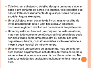 Coletivo: um substantivo coletivo designa um nome singular dado a um conjunto de seres. No entanto, vale ressaltar que não se trata necessariamente de quaisquer seres daquela espécie. Alguns exemplos:Uma biblioteca é um conjunto de livros, mas uma pilha de livros desordenada não é uma biblioteca. A biblioteca discrimina o gênero dos livros e os acomoda em prateleiras.Uma orquestra ou banda é um conjunto de instrumentistas, mas nem todo conjunto de músicos ou instrumentistas pode ser classificado como uma orquestra ou banda. Em uma orquestra ou banda, os instrumentistas estão executando a mesma peça musical ao mesmo tempo.Uma turma é um conjunto de estudantes, mas se juntarem num mesmo alojamento os estudantes de várias carreiras e várias universidades numa sala não se têm uma turma. Na turma, os estudantes assistem simultaneamente à mesma aula.