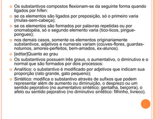 Os substantivos compostos flexionam-se da seguinte forma quando ligados por hífen:se os elementos são ligados por preposição, só o primeiro varia (mulas-sem-cabeça);se os elementos são formados por palavras repetidas ou por onomatopéia, só o segundo elemento varia (tico-ticos, pingue-pongues);nos demais casos, somente os elementos originariamente substantivos, adjetivos e numerais variam (couves-flores, guardas-noturnos, amores-perfeitos, bem-amados, ex-alunos).[editar]Quanto ao grauOs substantivos possuem três graus, o aumentativo, o diminutivo e o normal que são formados por dois processos:Analítico: o substantivo é modificado por adjetivos que indicam sua proporção (rato grande, gato pequeno);Sintético: modifica o substantivo através de sufixos que podem representar além de aumento ou diminuição, o desprezo ou um sentido pejorativo (no aumentativo sintético: gentalha, beiçorra), o afeto ou sentido pejorativo (no diminutivo sintético: filhinho, livreco).
