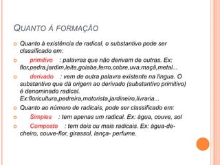 Quanto à formaçãoQuanto à existência de radical, o substantivo pode ser classificado em:      primitivo    : palavras que não derivam de outras. Ex: flor,pedra,jardim,leite,goiaba,ferro,cobre,uva,maçã,metal...      derivado    : vem de outra palavra existente na língua. O substantivo que dá origem ao derivado (substantivo primitivo) é denominado radical. Ex:floricultura,pedreira,motorista,jardineiro,livraria...Quanto ao número de radicais, pode ser classificado em:      Simples    : tem apenas um radical. Ex: água, couve, sol       Composto    : tem dois ou mais radicais. Ex: água-de-cheiro, couve-flor, girassol, lança- perfume.