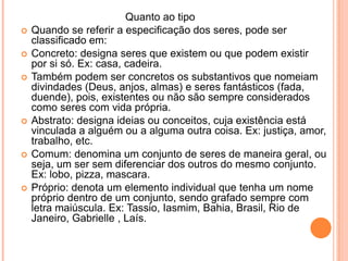 				Quanto ao tipoQuando se referir a especificação dos seres, pode ser classificado em:Concreto: designa seres que existem ou que podem existir por si só. Ex: casa, cadeira.Também podem ser concretos os substantivos que nomeiam divindades (Deus, anjos, almas) e seres fantásticos (fada, duende), pois, existentes ou não são sempre considerados como seres com vida própria.Abstrato: designa ideias ou conceitos, cuja existência está vinculada a alguém ou a alguma outra coisa. Ex: justiça, amor, trabalho, etc.Comum: denomina um conjunto de seres de maneira geral, ou seja, um ser sem diferenciar dos outros do mesmo conjunto. Ex: lobo, pizza, mascara.Próprio: denota um elemento individual que tenha um nome próprio dentro de um conjunto, sendo grafado sempre com letra maiúscula. Ex: Tassio, Iasmim, Bahia, Brasil, Rio de Janeiro, Gabrielle , Laís.