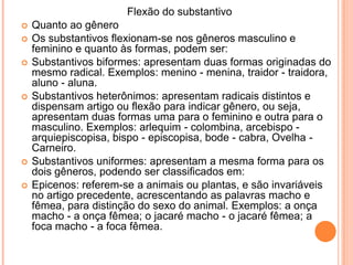    				Flexão do substantivo Quanto ao gêneroOs substantivos flexionam-se nos gêneros masculino e feminino e quanto às formas, podem ser:Substantivos biformes: apresentam duas formas originadas do mesmo radical. Exemplos: menino - menina, traidor - traidora, aluno - aluna.Substantivos heterônimos: apresentam radicais distintos e dispensam artigo ou flexão para indicar gênero, ou seja, apresentam duas formas uma para o feminino e outra para o masculino. Exemplos: arlequim - colombina, arcebispo - arquiepiscopisa, bispo - episcopisa, bode - cabra, Ovelha - Carneiro.Substantivos uniformes: apresentam a mesma forma para os dois gêneros, podendo ser classificados em:Epicenos: referem-se a animais ou plantas, e são invariáveis no artigo precedente, acrescentando as palavras macho e fêmea, para distinção do sexo do animal. Exemplos: a onça macho - a onça fêmea; o jacaré macho - o jacaré fêmea; a foca macho - a foca fêmea.