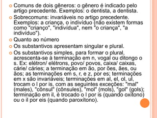 Comuns de dois gêneros: o gênero é indicado pelo artigo precedente. Exemplos: o dentista, a dentista.Sobrecomuns: invariáveis no artigo precedente. Exemplos: a criança, o indivíduo (não existem formas como "crianço", "indivídua", nem "o criança", "a indivíduo").Quanto ao númeroOs substantivos apresentam singular e plural.Os substantivos simples, para formar o plural, acrescenta-se à terminação em n, vogal ou ditongo o s. Ex: elétron/ elétrons, povo/ povos, caixa/ caixas, cárie/ cáries; a terminação em ão, por ões, ães, ou ãos; as terminações em s, r, e z, por es; terminações em x são invariáveis; terminações em al, el, ol, ul, trocam o l por is, com as seguintes exceções: "mal" (males), "cônsul" (cônsules), "mol" (mols), "gol" (gols); terminação em il, é trocado o l por is (quando oxítono) ou o il por eis (quando paroxítono).