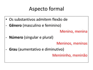 Aspecto formal
• Os substantivos admitem flexão de
- Gênero (masculino e feminino)
                               Menino, menina
- Número (singular e plural)
                             Meninos, meninas
- Grau (aumentativo e diminutivo)
                           Menininho, meninão
 