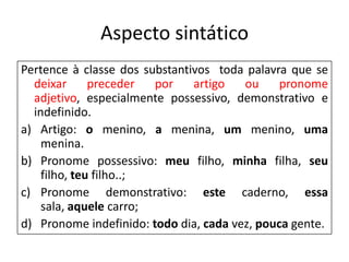 Aspecto sintático
Pertence à classe dos substantivos toda palavra que se
  deixar      preceder  por    artigo   ou     pronome
  adjetivo, especialmente possessivo, demonstrativo e
  indefinido.
a) Artigo: o menino, a menina, um menino, uma
    menina.
b) Pronome possessivo: meu filho, minha filha, seu
    filho, teu filho..;
c) Pronome demonstrativo: este caderno, essa
    sala, aquele carro;
d) Pronome indefinido: todo dia, cada vez, pouca gente.
 