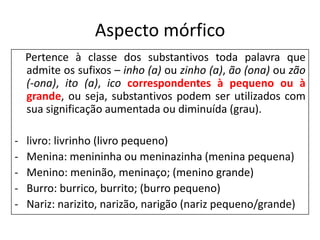 Aspecto mórfico
    Pertence à classe dos substantivos toda palavra que
    admite os sufixos – inho (a) ou zinho (a), ão (ona) ou zão
    (-ona), ito (a), ico correspondentes à pequeno ou à
    grande, ou seja, substantivos podem ser utilizados com
    sua significação aumentada ou diminuída (grau).

-   livro: livrinho (livro pequeno)
-   Menina: menininha ou meninazinha (menina pequena)
-   Menino: meninão, meninaço; (menino grande)
-   Burro: burrico, burrito; (burro pequeno)
-   Nariz: narizito, narizão, narigão (nariz pequeno/grande)
 