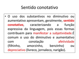 Sentido conotativo
• O uso dos substantivos no diminutivo ou
  aumentativo apresentam, geralmente, sentido
  conotativo,      caracterizando     a      função
  expressiva da linguagem, pois essas formas
  contribuem para manifestar a subjetividade.É
  comum o uso do diminutivo e aumentativo
  com             conotação             afetividade
  (filhinho,    amorzinho,       benzinho)       ou
  depreciativo (livreco, jornaleco, narigão).
 