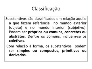 Classificação
Substantivos são classificados em relação àquilo
  a que fazem referência no mundo exterior
  (objeto) e no mundo interior (subjetivo).
  Podem ser próprios ou comuns, concretos ou
  abstratos. Dentre os comuns, incluem-se os
  coletivos.
Com relação à forma, os substantivos podem
  ser simples ou compostos, primitivos ou
  derivados.
 