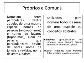 Próprios e Comuns
Nomeiam             seres      utilizados        para
particulares,      dentre
aqueles de uma mesma           nomear todos os seres
espécie: nomes de              de uma espécie ou
pessoas (antropônimos)         conceitos abstratos
e nomes de lugares
(topônimos), além de
palavras              que   Coletivos:     apresentam-se      no
                               singular, mas sempre fazem
particularizam: títulos        referência a uma idéia plural.
de obras, nome de
jornais e revistas, nome    Ovelha: rebanho; cão: matilha;
de astros, países.            lobo: alcatéia; cavalo: manada;
 