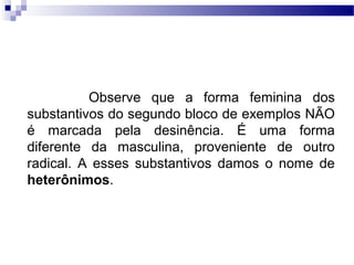 Observe que a forma feminina dos
substantivos do segundo bloco de exemplos NÃO
é marcada pela desinência. É uma forma
diferente da masculina, proveniente de outro
radical. A esses substantivos damos o nome de
heterônimos.
 