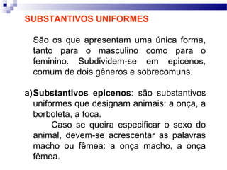 SUBSTANTIVOS UNIFORMES
São os que apresentam uma única forma,
tanto para o masculino como para o
feminino. Subdividem-se em epicenos,
comum de dois gêneros e sobrecomuns.
a)Substantivos epicenos: são substantivos
uniformes que designam animais: a onça, a
borboleta, a foca.
Caso se queira especificar o sexo do
animal, devem-se acrescentar as palavras
macho ou fêmea: a onça macho, a onça
fêmea.
 