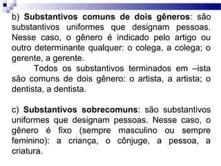 b) Substantivos comuns de dois gêneros: são
substantivos uniformes que designam pessoas.
Nesse caso, o gênero é indicado pelo artigo ou
outro determinante qualquer: o colega, a colega; o
gerente, a gerente.
Todos os substantivos terminados em –ista
são comuns de dois gênero: o artista, a artista; o
dentista, a dentista.
c) Substantivos sobrecomuns: são substantivos
uniformes que designam pessoas. Nesse caso, o
gênero é fixo (sempre masculino ou sempre
feminino): a criança, o cônjuge, a pessoa, a
criatura.
 