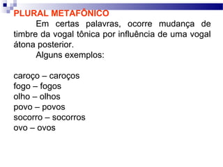 PLURAL METAFÔNICO
Em certas palavras, ocorre mudança de
timbre da vogal tônica por influência de uma vogal
átona posterior.
Alguns exemplos:
caroço – caroços
fogo – fogos
olho – olhos
povo – povos
socorro – socorros
ovo – ovos
 