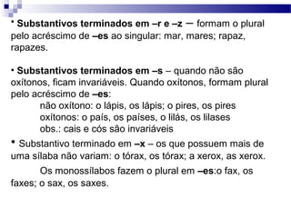 • Substantivos terminados em –r e –z – formam o plural
pelo acréscimo de –es ao singular: mar, mares; rapaz,
rapazes.
• Substantivos terminados em –s – quando não são
oxítonos, ficam invariáveis. Quando oxítonos, formam plural
pelo acréscimo de –es:
não oxítono: o lápis, os lápis; o pires, os pires
oxítonos: o país, os países, o lilás, os lilases
obs.: cais e cós são invariáveis
• Substantivo terminado em –x – os que possuem mais de
uma sílaba não variam: o tórax, os tórax; a xerox, as xerox.
Os monossílabos fazem o plural em –es:o fax, os
faxes; o sax, os saxes.
 