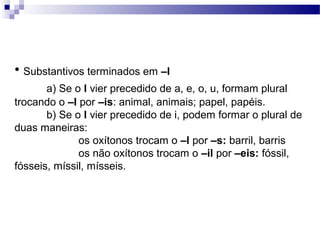• Substantivos terminados em –l
a) Se o l vier precedido de a, e, o, u, formam plural
trocando o –l por –is: animal, animais; papel, papéis.
b) Se o l vier precedido de i, podem formar o plural de
duas maneiras:
os oxítonos trocam o –l por –s: barril, barris
os não oxítonos trocam o –il por –eis: fóssil,
fósseis, míssil, mísseis.
 