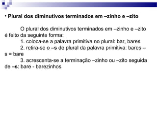 • Plural dos diminutivos terminados em –zinho e –zito
O plural dos diminutivos terminados em –zinho e –zito
é feito da seguinte forma:
1. coloca-se a palavra primitiva no plural: bar, bares
2. retira-se o –s de plural da palavra primitiva: bares –
s = bare
3. acrescenta-se a terminação –zinho ou –zito seguida
de –s: bare - barezinhos
 
