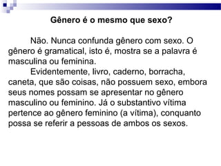 Gênero é o mesmo que sexo?
Não. Nunca confunda gênero com sexo. O
gênero é gramatical, isto é, mostra se a palavra é
masculina ou feminina.
Evidentemente, livro, caderno, borracha,
caneta, que são coisas, não possuem sexo, embora
seus nomes possam se apresentar no gênero
masculino ou feminino. Já o substantivo vítima
pertence ao gênero feminino (a vítima), conquanto
possa se referir a pessoas de ambos os sexos.
 