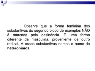 Observe que a forma feminina dos
substantivos do segundo bloco de exemplos NÃO
é marcada pela desinência. É uma forma
diferente da masculina, proveniente de outro
radical. A esses substantivos damos o nome de
heterônimos.
 