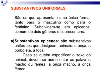 SUBSTANTIVOS UNIFORMES

  São os que apresentam uma única forma,
  tanto para o masculino como para o
  feminino. Subdividem-se em epicenos,
  comum de dois gêneros e sobrecomuns.

a)Substantivos epicenos: são substantivos
  uniformes que designam animais: a onça, a
  borboleta, a foca.
       Caso se queira especificar o sexo do
  animal, devem-se acrescentar as palavras
  macho ou fêmea: a onça macho, a onça
  fêmea.
 