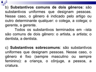 b) Substantivos comuns de dois gêneros: são
substantivos uniformes que designam pessoas.
Nesse caso, o gênero é indicado pelo artigo ou
outro determinante qualquer: o colega, a colega; o
gerente, a gerente.
      Todos os substantivos terminados em –ista
são comuns de dois gênero: o artista, a artista; o
dentista, a dentista.

c) Substantivos sobrecomuns: são substantivos
uniformes que designam pessoas. Nesse caso, o
gênero é fixo (sempre masculino ou sempre
feminino): a criança, o cônjuge, a pessoa, a
criatura.
 