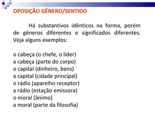 OPOSIÇÃO GÊNERO/SENTIDO

      Há substantivos idênticos na forma, porém
de gêneros diferentes e significados diferentes.
Veja alguns exemplos:

o cabeça (o chefe, o líder)
a cabeça (parte do corpo)
o capital (dinheiro, bens)
a capital (cidade principal)
o rádio (aparelho receptor)
a rádio (estação emissora)
o moral (ânimo)
a moral (parte da filosofia)
 
