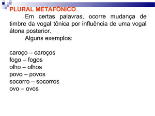 PLURAL METAFÔNICO
      Em certas palavras, ocorre mudança de
timbre da vogal tônica por influência de uma vogal
átona posterior.
      Alguns exemplos:

caroço – caroços
fogo – fogos
olho – olhos
povo – povos
socorro – socorros
ovo – ovos
 