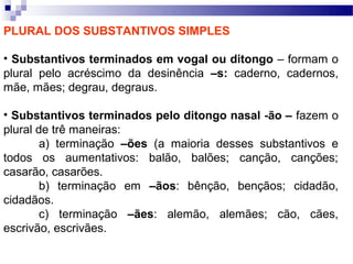 PLURAL DOS SUBSTANTIVOS SIMPLES

• Substantivos terminados em vogal ou ditongo – formam o
plural pelo acréscimo da desinência –s: caderno, cadernos,
mãe, mães; degrau, degraus.

• Substantivos terminados pelo ditongo nasal -ão – fazem o
plural de trê maneiras:
        a) terminação –ões (a maioria desses substantivos e
todos os aumentativos: balão, balões; canção, canções;
casarão, casarões.
        b) terminação em –ãos: bênção, bençãos; cidadão,
cidadãos.
        c) terminação –ães: alemão, alemães; cão, cães,
escrivão, escrivães.
 