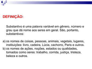 DEFINIÇÃO:

  Substantivo é uma palavra variável em gênero, número e
  grau que dá nome aos seres em geral. São, portanto,
  substantivos:

a) os nomes de coisas, pessoas, animais, vegetais, lugares,
   instituições: livro, cadeira, Lúcia, cachorro, Paris e outros.
b) os nomes de ações, noções, estados ou qualidades,
   tomados como seres: trabalho, corrida, justiça, tristeza,
   beleza e outros.
 