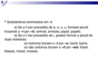 • Substantivos terminados em –l
       a) Se o l vier precedido de a, e, o, u, formam plural
trocando o –l por –is: animal, animais; papel, papéis.
       b) Se o l vier precedido de i, podem formar o plural de
duas maneiras:
              os oxítonos trocam o –l por –s: barril, barris
              os não oxítonos trocam o –il por –eis: fóssil,
fósseis, míssil, mísseis.
 