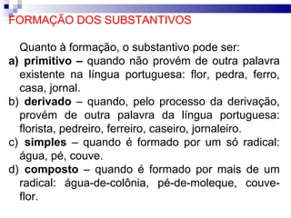 FORMAÇÃO DOS SUBSTANTIVOS

  Quanto à formação, o substantivo pode ser:
a) primitivo – quando não provém de outra palavra
  existente na língua portuguesa: flor, pedra, ferro,
  casa, jornal.
b) derivado – quando, pelo processo da derivação,
  provém de outra palavra da língua portuguesa:
  florista, pedreiro, ferreiro, caseiro, jornaleiro.
c) simples – quando é formado por um só radical:
  água, pé, couve.
d) composto – quando é formado por mais de um
  radical: água-de-colônia, pé-de-moleque, couve-
  flor.
 