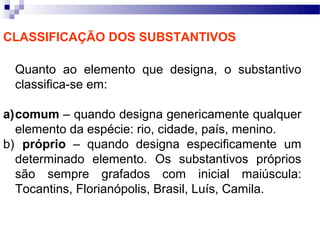 CLASSIFICAÇÃO DOS SUBSTANTIVOS

 Quanto ao elemento que designa, o substantivo
 classifica-se em:

a)comum – quando designa genericamente qualquer
  elemento da espécie: rio, cidade, país, menino.
b) próprio – quando designa especificamente um
  determinado elemento. Os substantivos próprios
  são sempre grafados com inicial maiúscula:
  Tocantins, Florianópolis, Brasil, Luís, Camila.
 