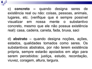c) concreto – quando designa seres de
existência real ou não: coisas, pessoas, animais,
lugares, etc. (verifique que é sempre possível
visualizar em nossa mente o substantivo
concreto, mesmo que ele não possua existência
real): casa, cadeira, caneta, fada, bruxa, saci

d) abstrato – quando designa noções, ações,
estados, qualidades tomados como seres. Os
substantivos abstratos, por não terem existência
própria, sempre estarão apoiados em algo para
serem percebidos: justiça, estudo, recordação,
viuvez, coragem, altura, largura.
 