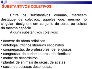 SUBSTANTIVOS COLETIVOS

      Entre os substantivos comuns, merecem
destaque os coletivos: aqueles que, mesmo no
singular, designam um conjunto de seres ou coisas
da mesma espécie.
      Alguns substantivos coletivos:

• acervo: de obras artísticas
• antologia: trechos literários escolhidos
• congregação: de professores, de religiosos
• congresso: de parlamentares, de cientistas
• malta: de desordeiros
• plantel: de animais de raças, de atletas
• súcia: de pessoas desonestas.
 