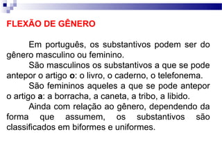 FLEXÃO DE GÊNERO

       Em português, os substantivos podem ser do
gênero masculino ou feminino.
       São masculinos os substantivos a que se pode
antepor o artigo o: o livro, o caderno, o telefonema.
       São femininos aqueles a que se pode antepor
o artigo a: a borracha, a caneta, a tribo, a libido.
       Ainda com relação ao gênero, dependendo da
forma que assumem, os substantivos são
classificados em biformes e uniformes.
 
